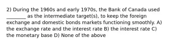 2) During the 1960s and early 1970s, the Bank of Canada used ________ as the intermediate target(s), to keep the foreign exchange and domestic bonds markets functioning smoothly. A) the exchange rate and the interest rate B) the interest rate C) the monetary base D) None of the above