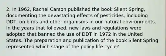 2. In 1962, Rachel Carson published the book Silent Spring, documenting the devastating effects of pesticides, including DDT, on birds and other organisms in our natural environments. In the years that followed, new laws and regulations were adopted that banned the use of DDT in 1972 in the United States. The preparation and publication of the book Silent Spring represented which stage of the policy life cycle?