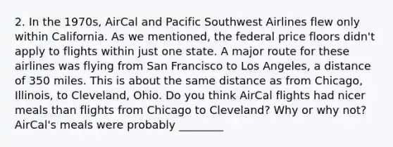 2. In the 1970s, AirCal and Pacific Southwest Airlines flew only within California. As we mentioned, the federal price floors didn't apply to flights within just one state. A major route for these airlines was flying from San Francisco to Los Angeles, a distance of 350 miles. This is about the same distance as from Chicago, Illinois, to Cleveland, Ohio. Do you think AirCal flights had nicer meals than flights from Chicago to Cleveland? Why or why not? AirCal's meals were probably ________