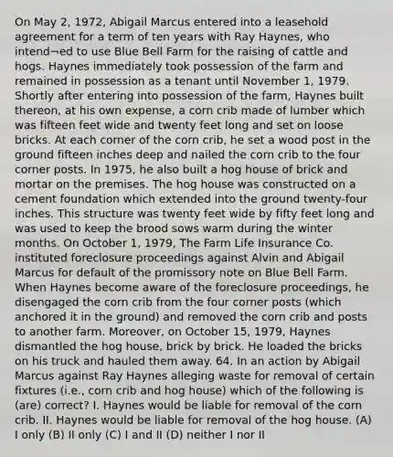 On May 2, 1972, Abigail Marcus entered into a leasehold agreement for a term of ten years with Ray Haynes, who intend¬ed to use Blue Bell Farm for the raising of cattle and hogs. Haynes immediately took possession of the farm and remained in possession as a tenant until November 1, 1979. Shortly after entering into possession of the farm, Haynes built thereon, at his own expense, a corn crib made of lumber which was fifteen feet wide and twenty feet long and set on loose bricks. At each corner of the corn crib, he set a wood post in the ground fifteen inches deep and nailed the corn crib to the four corner posts. In 1975, he also built a hog house of brick and mortar on the premises. The hog house was constructed on a cement foundation which extended into the ground twenty-four inches. This structure was twenty feet wide by fifty feet long and was used to keep the brood sows warm during the winter months. On October 1, 1979, The Farm Life Insurance Co. instituted foreclosure proceedings against Alvin and Abigail Marcus for default of the promissory note on Blue Bell Farm. When Haynes become aware of the foreclosure proceedings, he disengaged the corn crib from the four corner posts (which anchored it in the ground) and removed the corn crib and posts to another farm. Moreover, on October 15, 1979, Haynes dismantled the hog house, brick by brick. He loaded the bricks on his truck and hauled them away. 64. In an action by Abigail Marcus against Ray Haynes alleging waste for removal of certain fixtures (i.e., corn crib and hog house) which of the following is (are) correct? I. Haynes would be liable for removal of the corn crib. II. Haynes would be liable for removal of the hog house. (A) I only (B) II only (C) I and II (D) neither I nor II