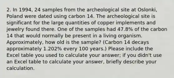 2. In 1994, 24 samples from the archeological site at Oslonki, Poland were dated using carbon 14. The archeological site is significant for the large quantities of copper implements and jewelry found there. One of the samples had 47.8% of the carbon 14 that would normally be present in a living organism. Approximately, how old is the sample? (Carbon 14 decays approximately 1.202% every 100 years.) Please include the Excel table you used to calculate your answer; if you didn't use an Excel table to calculate your answer, briefly describe your calculation.