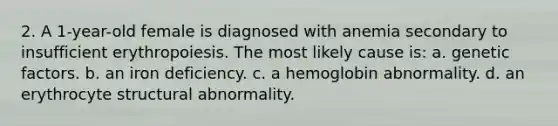 2. A 1-year-old female is diagnosed with anemia secondary to insufficient erythropoiesis. The most likely cause is: a. genetic factors. b. an iron deficiency. c. a hemoglobin abnormality. d. an erythrocyte structural abnormality.