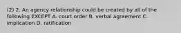 (2) 2. An agency relationship could be created by all of the following EXCEPT A. court order B. verbal agreement C. implication D. ratification