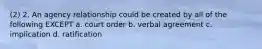 (2) 2. An agency relationship could be created by all of the following EXCEPT a. court order b. verbal agreement c. implication d. ratification