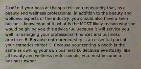 2 (#2): If your boss at the spa tells you repeatedly that, as a beauty and wellness professional, in addition to the beauty and wellness aspects of the industry, you should also have a keen business knowledge of it, what is the MOST likely reason why she would be giving you this advice? A. Because it will service you well in managing your professional finances and business practices B. Because entrepreneurship is an essential part of your esthetics career C. Because your renting a booth is the same as owning your own business D. Because eventually, like all beauty and wellness professionals, you must become a business owner