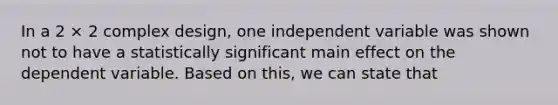 In a 2 × 2 complex design, one independent variable was shown not to have a statistically significant main effect on the dependent variable. Based on this, we can state that