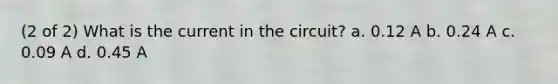 (2 of 2) What is the current in the circuit? a. 0.12 A b. 0.24 A c. 0.09 A d. 0.45 A