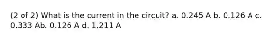 (2 of 2) What is the current in the circuit? a. 0.245 A b. 0.126 A c. 0.333 Ab. 0.126 A d. 1.211 A