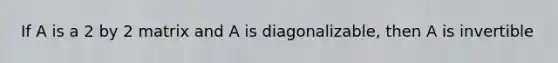 If A is a 2 by 2 matrix and A is diagonalizable, then A is invertible