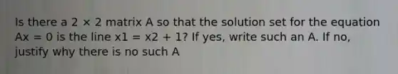 Is there a 2 × 2 matrix A so that the solution set for the equation Ax = 0 is the line x1 = x2 + 1? If yes, write such an A. If no, justify why there is no such A