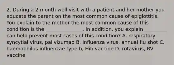 2. During a 2 month well visit with a patient and her mother you educate the parent on the most common cause of epiglottitis. You explain to the mother the most common cause of this condition is the _______________. In addition, you explain _________ can help prevent most cases of this condition? A. respiratory syncytial virus, palivizumab B. influenza virus, annual flu shot C. haemophilus influenzae type b, Hib vaccine D. rotavirus, RV vaccine