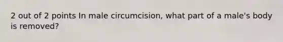 2 out of 2 points In male circumcision, what part of a male's body is removed?