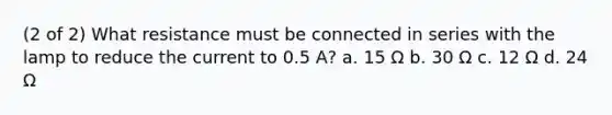 (2 of 2) What resistance must be connected in series with the lamp to reduce the current to 0.5 A? a. 15 Ω b. 30 Ω c. 12 Ω d. 24 Ω