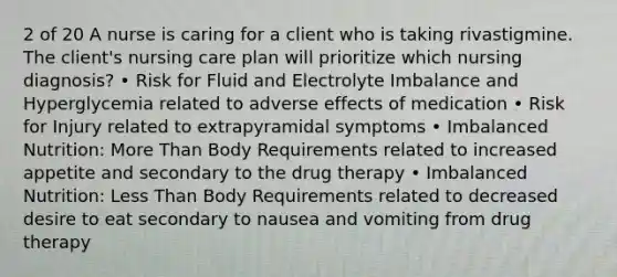 2 of 20 A nurse is caring for a client who is taking rivastigmine. The client's nursing care plan will prioritize which nursing diagnosis? • Risk for Fluid and Electrolyte Imbalance and Hyperglycemia related to adverse effects of medication • Risk for Injury related to extrapyramidal symptoms • Imbalanced Nutrition: More Than Body Requirements related to increased appetite and secondary to the drug therapy • Imbalanced Nutrition: Less Than Body Requirements related to decreased desire to eat secondary to nausea and vomiting from drug therapy