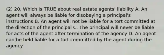 (2) 20. Which is TRUE about real estate agents' liability A. An agent will always be liable for disobeying a principal's instructions B. An agent will not be liable for a tort committed at the direction of the principal C. The principal will never be liable for acts of the agent after termination of the agency D. An agent can be held liable for a tort committed by the agent during the agency