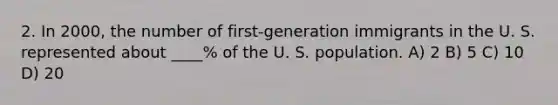 2. In 2000, the number of first-generation immigrants in the U. S. represented about ____% of the U. S. population. A) 2 B) 5 C) 10 D) 20