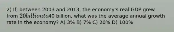 2) If, between 2003 and 2013, the economy's real GDP grew from 20 billion to40 billion, what was the average annual growth rate in the economy? A) 3% B) 7% C) 20% D) 100%