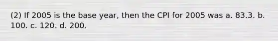 (2) If 2005 is the base year, then the CPI for 2005 was a. 83.3. b. 100. c. 120. d. 200.