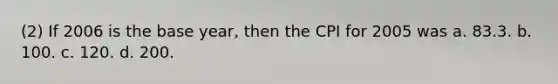 (2) If 2006 is the base year, then the CPI for 2005 was a. 83.3. b. 100. c. 120. d. 200.