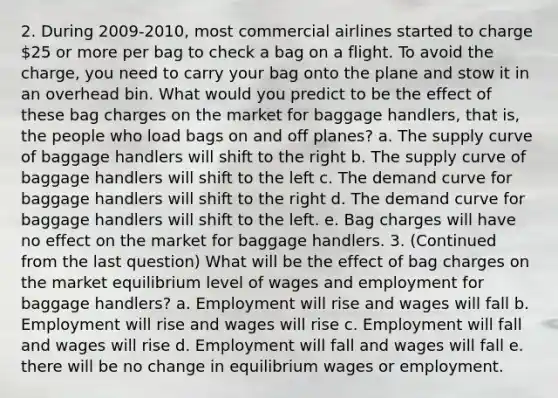 2. During 2009-2010, most commercial airlines started to charge 25 or more per bag to check a bag on a flight. To avoid the charge, you need to carry your bag onto the plane and stow it in an overhead bin. What would you predict to be the effect of these bag charges on the market for baggage handlers, that is, the people who load bags on and off planes? a. The supply curve of baggage handlers will shift to the right b. The supply curve of baggage handlers will shift to the left c. The demand curve for baggage handlers will shift to the right d. The demand curve for baggage handlers will shift to the left. e. Bag charges will have no effect on the market for baggage handlers. 3. (Continued from the last question) What will be the effect of bag charges on the market equilibrium level of wages and employment for baggage handlers? a. Employment will rise and wages will fall b. Employment will rise and wages will rise c. Employment will fall and wages will rise d. Employment will fall and wages will fall e. there will be no change in equilibrium wages or employment.