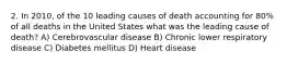 2. In 2010, of the 10 leading causes of death accounting for 80% of all deaths in the United States what was the leading cause of death? A) Cerebrovascular disease B) Chronic lower respiratory disease C) Diabetes mellitus D) Heart disease