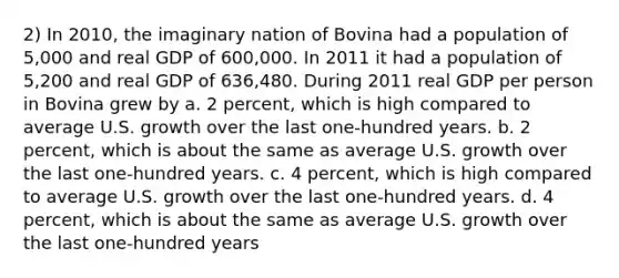 2) In 2010, the imaginary nation of Bovina had a population of 5,000 and real GDP of 600,000. In 2011 it had a population of 5,200 and real GDP of 636,480. During 2011 real GDP per person in Bovina grew by a. 2 percent, which is high compared to average U.S. growth over the last one-hundred years. b. 2 percent, which is about the same as average U.S. growth over the last one-hundred years. c. 4 percent, which is high compared to average U.S. growth over the last one-hundred years. d. 4 percent, which is about the same as average U.S. growth over the last one-hundred years