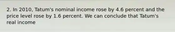 2. In 2010, Tatum's nominal income rose by 4.6 percent and the price level rose by 1.6 percent. We can conclude that Tatum's real income