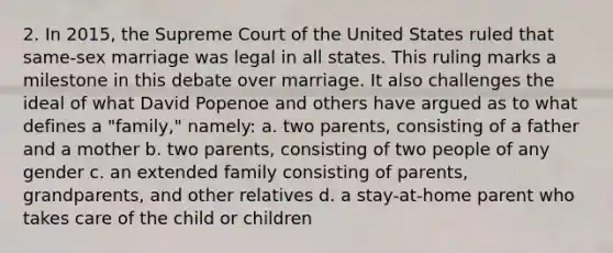 2. In 2015, the Supreme Court of the United States ruled that same-sex marriage was legal in all states. This ruling marks a milestone in this debate over marriage. It also challenges the ideal of what David Popenoe and others have argued as to what defines a "family," namely: a. two parents, consisting of a father and a mother b. two parents, consisting of two people of any gender c. an extended family consisting of parents, grandparents, and other relatives d. a stay-at-home parent who takes care of the child or children