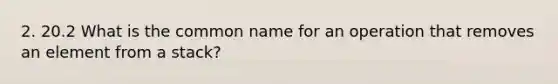 2. 20.2 What is the common name for an operation that removes an element from a stack?