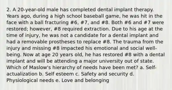 2. A 20-year-old male has completed dental implant therapy. Years ago, during a high school baseball game, he was hit in the face with a ball fracturing #6, #7, and #8. Both #6 and #7 were restored; however, #8 required extraction. Due to his age at the time of injury, he was not a candidate for a dental implant and had a removable prostheses to replace #8. The trauma from the injury and missing #8 impacted his emotional and social well-being. Now at age 20 years old, he has restored #8 with a dental implant and will be attending a major university out of state. Which of Maslow's hierarchy of needs have been met? a. Self-actualization b. Self esteem c. Safety and security d. Physiological needs e. Love and belonging