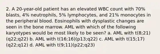 2. A 20-year-old patient has an elevated WBC count with 70% blasts, 4% neutrophils, 5% lymphocytes, and 21% monocytes in the peripheral blood. Eosinophils with dysplastic changes are seen in the bone marrow. AML with which of the following karyotypes would be most likely to be seen? a. AML with t(8;21)(q22;q22) b. AML with t(16;16)(p13;q22) c. AML with t(15;17)(q22;q12) d. AML with t(9;11)(p22;q23)