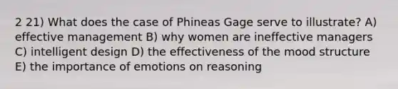 2 21) What does the case of Phineas Gage serve to illustrate? A) effective management B) why women are ineffective managers C) intelligent design D) the effectiveness of the mood structure E) the importance of emotions on reasoning