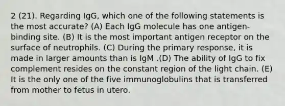 2 (21). Regarding IgG, which one of the following statements is the most accurate? (A) Each IgG molecule has one antigen-binding site. (B) It is the most important antigen receptor on the surface of neutrophils. (C) During the primary response, it is made in larger amounts than is IgM .(D) The ability of IgG to fix complement resides on the constant region of the light chain. (E) It is the only one of the five immunoglobulins that is transferred from mother to fetus in utero.