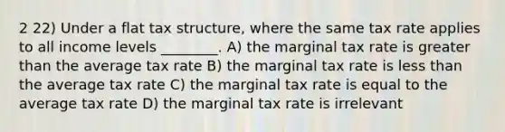 2 22) Under a flat tax structure, where the same tax rate applies to all income levels ________. A) the marginal tax rate is <a href='https://www.questionai.com/knowledge/ktgHnBD4o3-greater-than' class='anchor-knowledge'>greater than</a> the average tax rate B) the marginal tax rate is <a href='https://www.questionai.com/knowledge/k7BtlYpAMX-less-than' class='anchor-knowledge'>less than</a> the average tax rate C) the marginal tax rate is equal to the average tax rate D) the marginal tax rate is irrelevant