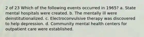 2 of 23 Which of the following events occurred in 1965? a. State mental hospitals were created. b. The mentally ill were deinstitutionalized. c. Electroconvulsive therapy was discovered to help depression. d. Community mental health centers for outpatient care were established.