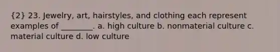 (2) 23. Jewelry, art, hairstyles, and clothing each represent examples of ________. a. high culture b. nonmaterial culture c. material culture d. low culture