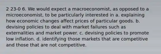 2 23-0 6. We would expect a macroeconomist, as opposed to a microeconomist, to be particularly interested in a. explaining how economic changes affect prices of particular goods. b. devising policies to deal with market failures such as externalities and market power. c. devising policies to promote low inflation. d. identifying those markets that are competitive and those that are not competitive.