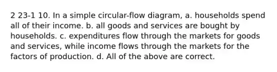 2 23-1 10. In a simple circular-flow diagram, a. households spend all of their income. b. all goods and services are bought by households. c. expenditures flow through the markets for goods and services, while income flows through the markets for the factors of production. d. All of the above are correct.