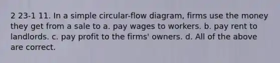 2 23-1 11. In a simple circular-flow diagram, firms use the money they get from a sale to a. pay wages to workers. b. pay rent to landlords. c. pay profit to the firms' owners. d. All of the above are correct.