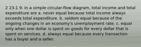 2 23-1 9. In a simple circular-flow diagram, total income and total expenditure are a. never equal because total income always exceeds total expenditure. b. seldom equal because of the ongoing changes in an economy's unemployment rate. c. equal only when one dollar is spent on goods for every dollar that is spent on services. d. always equal because every transaction has a buyer and a seller.