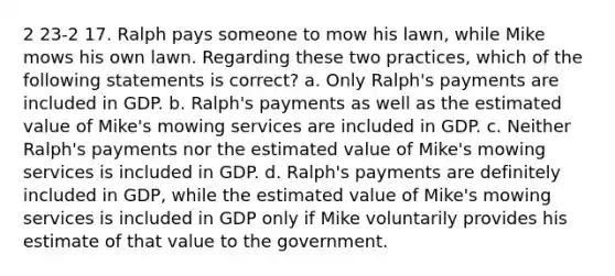 2 23-2 17. Ralph pays someone to mow his lawn, while Mike mows his own lawn. Regarding these two practices, which of the following statements is correct? a. Only Ralph's payments are included in GDP. b. Ralph's payments as well as the estimated value of Mike's mowing services are included in GDP. c. Neither Ralph's payments nor the estimated value of Mike's mowing services is included in GDP. d. Ralph's payments are definitely included in GDP, while the estimated value of Mike's mowing services is included in GDP only if Mike voluntarily provides his estimate of that value to the government.