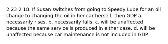 2 23-2 18. If Susan switches from going to Speedy Lube for an oil change to changing the oil in her car herself, then GDP a. necessarily rises. b. necessarily falls. c. will be unaffected because the same service is produced in either case. d. will be unaffected because car maintenance is not included in GDP.