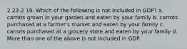 2 23-2 19. Which of the following is not included in GDP? a. carrots grown in your garden and eaten by your family b. carrots purchased at a farmer's market and eaten by your family c. carrots purchased at a grocery store and eaten by your family d. More than one of the above is not included in GDP.