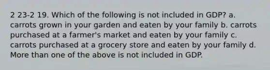 2 23-2 19. Which of the following is not included in GDP? a. carrots grown in your garden and eaten by your family b. carrots purchased at a farmer's market and eaten by your family c. carrots purchased at a grocery store and eaten by your family d. More than one of the above is not included in GDP.