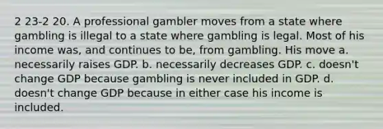 2 23-2 20. A professional gambler moves from a state where gambling is illegal to a state where gambling is legal. Most of his income was, and continues to be, from gambling. His move a. necessarily raises GDP. b. necessarily decreases GDP. c. doesn't change GDP because gambling is never included in GDP. d. doesn't change GDP because in either case his income is included.