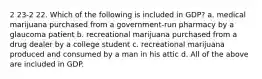 2 23-2 22. Which of the following is included in GDP? a. medical marijuana purchased from a government-run pharmacy by a glaucoma patient b. recreational marijuana purchased from a drug dealer by a college student c. recreational marijuana produced and consumed by a man in his attic d. All of the above are included in GDP.