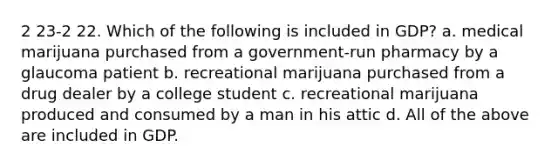 2 23-2 22. Which of the following is included in GDP? a. medical marijuana purchased from a government-run pharmacy by a glaucoma patient b. recreational marijuana purchased from a drug dealer by a college student c. recreational marijuana produced and consumed by a man in his attic d. All of the above are included in GDP.