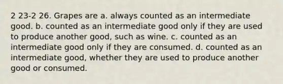 2 23-2 26. Grapes are a. always counted as an intermediate good. b. counted as an intermediate good only if they are used to produce another good, such as wine. c. counted as an intermediate good only if they are consumed. d. counted as an intermediate good, whether they are used to produce another good or consumed.