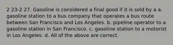 2 23-2 27. Gasoline is considered a final good if it is sold by a a. gasoline station to a bus company that operates a bus route between San Francisco and Los Angeles. b. pipeline operator to a gasoline station in San Francisco. c. gasoline station to a motorist in Los Angeles. d. All of the above are correct.