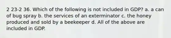 2 23-2 36. Which of the following is not included in GDP? a. a can of bug spray b. the services of an exterminator c. the honey produced and sold by a beekeeper d. All of the above are included in GDP.